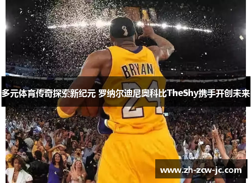 多元体育传奇探索新纪元 罗纳尔迪尼奥科比TheShy携手开创未来