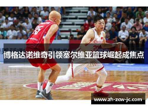 博格达诺维奇引领塞尔维亚篮球崛起成焦点